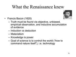 56
What the Renaissance knew
• Science
– Very fast: Olaus Roemer determines the
speed of light (1676) - the speed of light is
finite
– Very small: Anton van Leeuwenhock proves
the existence of microorganisms (1674)
– Very far and very big: Galileo (1610)
documents the mountains of the Moon and
the moons of other planets (Jupiter)
 