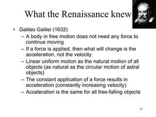 57
What the Renaissance knew
• Telescope
– Probably invented in 1600 in Holland
– 1610: Galileo points a telescope to the
heavens (he peeks into God’s realm)
– The Church had no problem with
Copernicus’ mathematical theory but has a
problem with Galileo spying God
– The telescope reveals many more stars that
the human eye cannot see
• Microscope
– Probably invented in Germany
 
