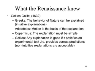 61
What the Renaissance knew
• René Descartes (1644)
– Equivalence between living and non-
living matter
– Animals are machines
– Everything material can be reduced to
mechanics
– Human bodies are machines too but
the soul is not
– The universe is a mechanism
– God is the clockmaker (determines the
law that drive the mechanism)
 