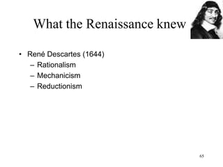 65
What the Renaissance knew
• Baruch Spinoza (1677)
– There is only one substance: God
– Monism instead of dualism: only one
substance and it is God/Nature
– God is all that exists (he is what is), there
is nothing that is not God (“pantheism”)
– Things and souls are (finite) aspects
(modes) of that one (infinite) substance
 