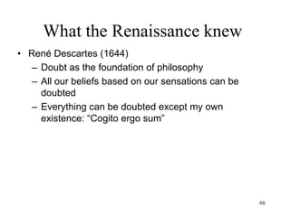 66
What the Renaissance knew
• Baruch Spinoza (1677)
– Immortality is becoming one with
God/Nature, realizing the eternity of
everything
– Salvation is living in harmony with
Nature (love of God)
– Knowledge and meditation lead to a
superior form of salvation: a direct
intuition of reality and of the human
condition
 