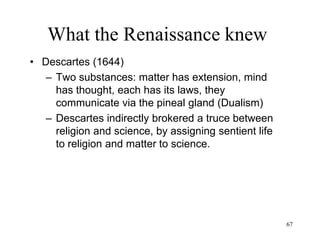 67
What the Renaissance knew
• Isaac Newton (1687)
– The same physical laws apply to the entire
universe
– Physical laws can be formulated in terms of
mathematical equations
– Natural state: uniform straight motion
– Absolute time and space
– Force as cause of change of motion (acceleration)
– Conservation of energy
 
