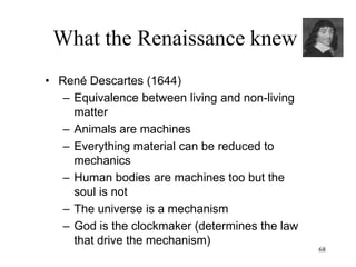 68
What the Renaissance knew
• Isaac Newton (1687)
– Principle of universal gravitation: every
particle of matter in the universe attracts
every other particle
– Gravitational force as cause of planetary
motion
– Gravitational force as the reason that
objects fall
– Unification of terrestrial and celestial
mechanics
– Action at distance: bodies exert forces on
one another through empty space
 