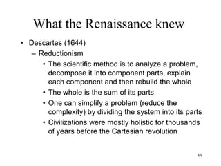 69
What the Renaissance knew
• Old view of the world
– The universe is static. Stars have been
placed by God in their place and will
always occupy that location.
– There is a fundamental difference
between the Human world of the Earth
and the Divine world of the Heavens
• Galileo peaked into the Heavens and didn’t
find the Divine but more Earths and Moons
 