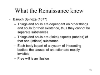 74
What the Renaissance knew
• George Berkeley (1710)
– Idealism
• Critique of Newtonian world: matter does
not even exist
• All we know is our perceptions
• We cannot directly know that there is an
external world ("esse est percipi")
• There is only one substance: mind
 