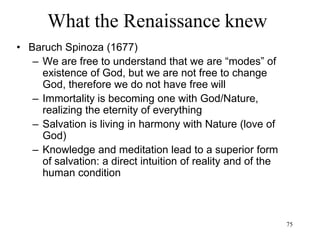 75
What the Renaissance knew
• Gottfried Leibniz (1714)
– Panpsychism
• Only minds exist
• There are infinite minds
• Humans are not the only ones to have minds
• Everything has a mind
• Matter is made of minds
• Minds come in degrees, starting with matter
(whose minds are very simple) and ending
with God (whose mind is infinite)
• Reality is the set of all finite minds (or
"monads") that God has created
 