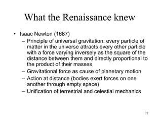 77
What the Renaissance knew
• David Hume (1740)
– All ideas come from perception
– "Mind" is a set of "perceptions" or ideas
created from perceptions
– The mind is a theater where perceptions
play their parts in rapid succession
– Mental life is a series of thoughts, feelings,
sensations: “I am nothing but a bundle of
perceptions”
– The self is an illusion
 