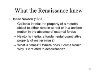 78
What the Renaissance knew
• David Hume (1740)
– Skepticism: critique of causation
– Induction is not always right: Bacon’s
scientific method does not always lead to
truth
– From what “is” we cannot infer what “will be”
– No absolute truth: any belief is as justified as
any other
– Science is nothing but a set of beliefs shared
by the scientific community
 