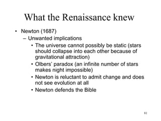 81
What the Renaissance knew
• Evolution of the Earth
– Microscopy and geology introduce new species
• Robert Hooke, "father of microscopy"(1665)
– First detailed portraits of insects
– Identification of the living “cell”
• Nicolas Steno: " Prodromus/ Preliminary
discourse to a dissertation on a solid body
naturally contained within a solid" (1669)
– Fossils are remnants of living beings of the
past
– The landscape of the Earth was created by
rising seabeds
 