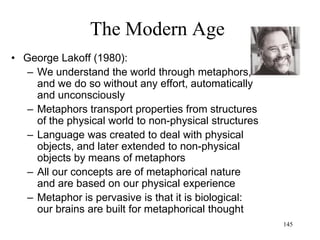 145
The Modern Age
• Postmodernism in France
– Gilles Deleuze:
• Rhizomatic thought (dynamic,
heterogeneous, chaotic) instead of the
Arborescent thought (hierarchical,
centralized, deterministic) of Modernism
• "The real is not impossible, it is simply more
and more artificial"
– Jean-Francois Lyotard:
• Mini-narratives (that are "provisional,
contingent, temporary, and relative”) instead
of grand narratives
• Modern knowledge (Heisenberg, Goedel,
Kuhn) “is producing not the known but the
unknown”
 