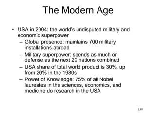 159
The Modern Age
• Genetics
– 1988: first genetically engineered animal, a mouse
(Harvard Univ)
– 1990: the Human Genome Project is launched
– 1994: the first genetically engineered vegetable (Flavr
Savr tomato) is introduced
– 1997: British biologist Ian Wilmut clones the first
mammal, a sheep, Dolly (dies in 2003)
– 2002: American scientists synthesize a live virus from
chemicals
– 2003: the Human Genome Project is completed, having
identified the 19,599 +2,188 genes in human DNA
 