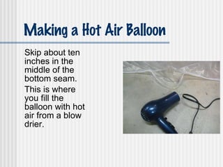 Making a Hot Air Balloon Skip about ten inches in the middle of the bottom seam. This is where you fill the balloon with hot air from a blow drier. 