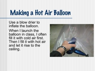 Making a Hot Air Balloon Use a blow drier to inflate the balloon. When I launch the balloon in class, I often fill it with cold air first.  Then I fill it with hot air and let it rise to the ceiling. 