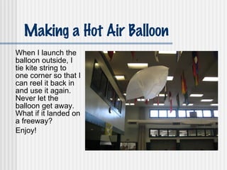Making a Hot Air Balloon When I launch the balloon outside, I tie kite string to one corner so that I can reel it back in and use it again.  Never let the balloon get away.  What if it landed on a freeway? Enjoy! 
