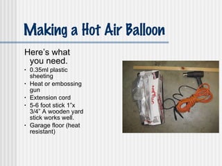 Making a Hot Air Balloon Here’s what you need. 0.35ml plastic sheeting Heat or embossing gun Extension cord 5-6 foot stick 1”x 3/4” A wooden yard stick works well. Garage floor (heat resistant)  