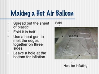 Making a Hot Air Balloon Spread out the sheet of plastic. Fold it in half. Use a heat gun to melt the edges together on three sides. Leave a hole at the bottom for inflation. Seams Fold Hole for inflating 