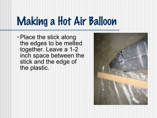 Making a Hot Air Balloon Place the stick along the edges to be melted together. Leave a 1-2 inch space between the stick and the edge of the plastic. 