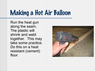 Making a Hot Air Balloon Run the heat gun along the seam.  The plastic will shrink and weld together.  This may take some practice. Do this on a heat resistant (cement) floor. 