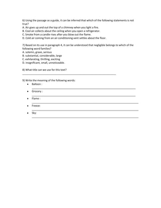 6) Using the passage as a guide, it can be inferred that which of the following statements is not
true?
A. Air goes up and out the top of a chimney when you light a fire.
B. Cool air collects about the ceiling when you open a refrigerator.
C. Smoke from a candle rises after you blow out the flame.
D. Cold air coming from an air conditioning vent settles about the floor.
7) Based on its use in paragraph 4, it can be understood that negligible belongs to which of the
following word families?
A. solemn, grave, serious
B. substantial, considerable, large
C. exhilarating, thrilling, exciting
D. insignificant, small, unnoticeable.
8) What title can we use for this text?
_________________________________________________________________
9) Write the meaning of the following words:
Balloon :
________________________________________________________________________
Grocery :
________________________________________________________________________
Flame :
__________________________________________________________________________
Freeze:
__________________________________________________________________________
Sky:
__________________________________________________________________________
 