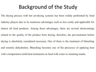 Background of the Study
The drying process with hot air-drying systems has been widely performed by food
industry players due to its numerous advantages such as less costly and applicable for
almost all food products. Among these advantages, there are several shortcomings
related to the quality of the product from drying; therefore, the pre-treatment before
drying is absolutely considered necessary. One of them is the treatment of blanching
and osmotic dehydration. Blanching becomes one of the processes of applying heat
with a temperature (mild heat treatment) on food with water or steaming media.
 