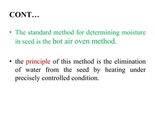 CONT…
• The standard method for determining moisture
in seed is the hot air oven method.
• the principle of this method is the elimination
of water from the seed by heating under
precisely controlled condition.
 
