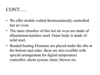 CONT….
• We offer double walled thermostatically controlled
hot air oven.
• The inner chamber of this hot air oven are made of
alluminium/stainless steel. Outer body is made of
mild steel.
• Beaded heating Elements are placed under the ribs at
the bottom and sides. these are also availble with
special arrangement for digital temperature
conteoller, alarm system, timer, blower etc.
 