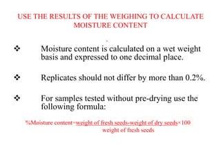 USE THE RESULTS OF THE WEIGHING TO CALCULATE
MOISTURE CONTENT
•
 Moisture content is calculated on a wet weight
basis and expressed to one decimal place.
 Replicates should not differ by more than 0.2%.
 For samples tested without pre-drying use the
following formula:
%Moisture content=weight of fresh seeds-weight of dry seeds×100
weight of fresh seeds
 