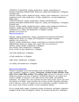 TEXONICS- ULTRASONIC cleaning machine,Spray cleaning system,Hotairoven-
hotairdryer,WaterBaths-OilBaths,Muffle furnace,wax melting tank Manufacturers in Bengaluru
Karnataka india
Ultrasonic cleaning machine manufacturers,Spray cleaning system manufacturers, Hot air oven
manufacturers,water baths manufacturers, oil baths, manufacturers, wax tank manufacturers,
Muffle furnace
TEXONICS-Ultrasonic cleaning machine,Spray cleaning system,Hotairoven-
hotairdryer,WaterBaths-OilBaths,Muffle furnace,wax melting tank Manufacturers in Bengaluru |
Karnataka india
Ultrasonic cleaning machine manufacturers,Spray cleaning system manufacturers,Hotairoven-
hotairdryer manufacturers,WaterBaths-OilBaths manufacturers,Muffle furnace
manufacturers,wax melting tank Manufacturers in bangalore karnataka
india,http://www.texonics.in/
http://www.texonics.in/
Ultrasonic cleaning machine,Spray cleaning system,Hotairoven-hotairdryer,WaterBaths-
OilBaths,Muffle furnace,wax melting tank Manufacturers in bangalore karnataka
india,http://www.texonics.in/"
Ultrasonic cleaning machine,Spray cleaning system,Hotairoven-hotairdryer,WaterBaths-
OilBaths,Muffle furnace,wax melting tank" content="http://www.texonics.in/"
ultrasonic cleaning machine manufacturers in Bangalore
spray cleaning system manufacturers in Bangalore
hot air oven-hot air dryer manufacturers in Bangalore
water baths manufacturers in Bangalore
oil baths manufacturers in Bangalore
muffle furnace manufacturers in Bangalore
wax melting tank manufacturers in Bangalore
http://texonics.in/about.html
Texonics is recognized as one of the prominent names for manufacturing and supplying wide
range of qualitative Equipments cotaining ofUlatrasonic Cleaning Mechine, Oil baths, Water
baths, Ovens, Liquid filling mechines, Wax melting Tanks and more for Laboratory as well as
industries.Leveraging on its years of experience and dedicated manpower, the company have
created a credibility for themselves in the market all due to their quality and unmatched
performance. The company have a fire to perform best and its sheer passion to grow and excel is
well reflected in its flawless range of products that are known for their unmatched performance.
In all its endeavors to grow, the company have never compromised on quality of products and
have carved a niche for itself at national as well as international platform.
We are a leading global supplier of automated products for laboratory and Industry applications
throughout the life science and diagnostic markets. Our advanced and innovative technologies
 