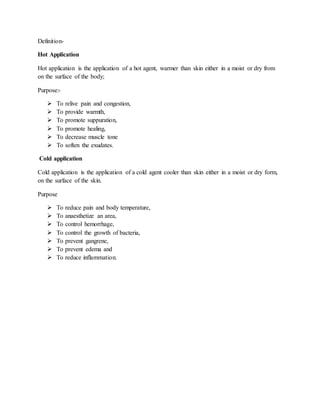 Definition-
Hot Application
Hot application is the application of a hot agent, warmer than skin either in a moist or dry from
on the surface of the body;
Purpose:-
 To relive pain and congestion,
 To provide warmth,
 To promote suppuration,
 To promote healing,
 To decrease muscle tone
 To soften the exudates.
Cold application
Cold application is the application of a cold agent cooler than skin either in a moist or dry form,
on the surface of the skin.
Purpose
 To reduce pain and body temperature,
 To anaesthetize an area,
 To control hemorrhage,
 To control the growth of bacteria,
 To prevent gangrene,
 To prevent edema and
 To reduce inflammation.
 
