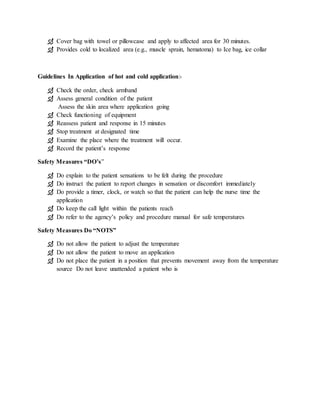  Cover bag with towel or pillowcase and apply to affected area for 30 minutes.
 Provides cold to localized area (e.g., muscle sprain, hematoma) to Ice bag, ice collar
Guidelines In Application of hot and cold application:-
 Check the order, check armband
 Assess general condition of the patient
Assess the skin area where application going
 Check functioning of equipment
 Reassess patient and response in 15 minutes
 Stop treatment at designated time
 Examine the place where the treatment will occur.
 Record the patient’s response
Safety Measures “DO’s”
 Do explain to the patient sensations to be felt during the procedure
 Do instruct the patient to report changes in sensation or discomfort immediately
 Do provide a timer, clock, or watch so that the patient can help the nurse time the
application
 Do keep the call light within the patients reach
 Do refer to the agency’s policy and procedure manual for safe temperatures
Safety Measures Do “NOTS”
 Do not allow the patient to adjust the temperature
 Do not allow the patient to move an application
 Do not place the patient in a position that prevents movement away from the temperature
source Do not leave unattended a patient who is
 