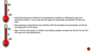  Individual tolerance: Tolerance to temperature variations is affected by age and
physical condition. The young and the aged are especially susceptible to heat and
cold.
 Neurosensory impairments may interfere with the reception and perception of stimuli,
increasing the risk of injury.
 Age: Thinner skin layers in children and elderly people increase the risk for burns from
the heat and cold applications.
 