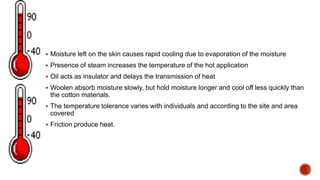  Moisture left on the skin causes rapid cooling due to evaporation of the moisture
 Presence of steam increases the temperature of the hot application
 Oil acts as insulator and delays the transmission of heat
 Woolen absorb moisture slowly, but hold moisture longer and cool off less quickly than
the cotton materials.
 The temperature tolerance varies with individuals and according to the site and area
covered
 Friction produce heat.
 