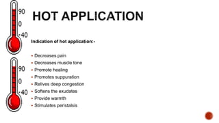 Indication of hot application:-
 Decreases pain
 Decreases muscle tone
 Promote healing
 Promotes suppuration
 Relives deep congestion
 Softens the exudates
 Provide warmth
 Stimulates peristalsis
 