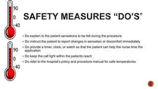  Do explain to the patient sensations to be felt during the procedure
 Do instruct the patient to report changes in sensation or discomfort immediately
 Do provide a timer, clock, or watch so that the patient can help the nurse time the
application
 Do keep the call light within the patients reach
 Do refer to the hospital’s policy and procedure manual for safe temperatures
 
