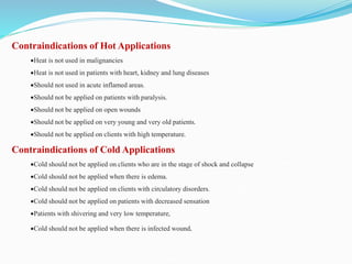 Contraindications of Hot Applications
Heat is not used in malignancies
Heat is not used in patients with heart, kidney and lung diseases
Should not used in acute inflamed areas.
Should not be applied on patients with paralysis.
Should not be applied on open wounds
Should not be applied on very young and very old patients.
Should not be applied on clients with high temperature.
Contraindications of Cold Applications
Cold should not be applied on clients who are in the stage of shock and collapse
Cold should not be applied when there is edema.
Cold should not be applied on clients with circulatory disorders.
Cold should not be applied on patients with decreased sensation
Patients with shivering and very low temperature,
Cold should not be applied when there is infected wound.
 