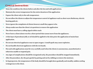 General Instructions
 Asses the condition the clients before and after the hot and cold applications.
 Maintain the correct temperature for the entire duration of the application
 Expose the client only to the safe temperature.
 Do not allow the clients to adjust the temperature control of appliance such as short wave diathermy, electric
heating pads etc.
 Never ignore the complaints of clients however small they appear to be.
 Always make sure that the client is in position to remove the application
 The client must have a calling signal within reach
 Never leave a client alone even for a short period that cannot move from the appliances.
 A thin layer of petroleum jelly or oil should be applied to the skin prior the application of moist heat
application.
 Do not use electrical appliances near to open oxygen. A small spark may cause explosion.
 Do not handle electrical appliances with the wet hands.
 Hot and cold applications must be very carefully used when the clients is unconscious, anaesthetized or
otherwise unable to respond pain.
 Any signs of complications should be recognized early, the procedure should be stopped immediately.
 After the procedure, dry the part gently by patting and not by rubbing to remove the moisture.
 In hyperpyrexia, the temperature of the body should be brought down gradually and steadily, sudden cooling
is dangerous to the client.
 