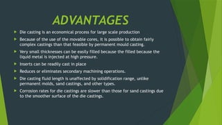 ADVANTAGES
 Die casting is an economical process for large scale production
 Because of the use of the movable cores, it is possible to obtain fairly
complex castings than that feasible by permanent mould casting.
 Very small thicknesses can be easily filled because the filled because the
liquid metal is injected at high pressure.
 Inserts can be readily cast in place
 Reduces or eliminates secondary machining operations.
 Die casting fluid length is unaffected by solidification range, unlike
permanent molds, sand castings, and other types.
 Corrosion rates for die castings are slower than those for sand castings due
to the smoother surface of the die castings.
 