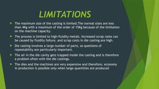 LIMITATIONS
 The maximum size of the casting is limited.The normal sizes are less
than 4Kg with a maximum of the order of 15Kg because of the limitation
on the machine capacity.
 The process is limited to high-fluidity metals. Increased scrap rates can
be caused by fluidity failure, and scrap costs in die casting are high.
 Die casting involves a large number of parts, so questions of
repeatability are particularly important.
 The air in the die cavity gets trapped inside the casting and is therefore
a problem often with the die castings.
 The dies and the machines are very expensive and therefore, economy
in production is possible only when large quantities are produced
 
