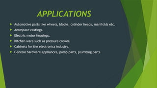 APPLICATIONS
 Automotive parts like wheels, blocks, cylinder heads, manifolds etc.
 Aerospace castings.
 Electric motor housings.
 Kitchen ware such as pressure cooker.
 Cabinets for the electronics industry.
 General hardware appliances, pump parts, plumbing parts.
 