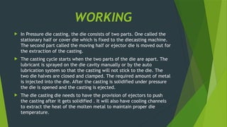 WORKING
 In Pressure die casting, the die consists of two parts. One called the
stationary half or cover die which is fixed to the diecasting machine.
The second part called the moving half or ejector die is moved out for
the extraction of the casting.
 The casting cycle starts when the two parts of the die are apart. The
lubricant is sprayed on the die cavity manually or by the auto
lubrication system so that the casting will not stick to the die. The
two die halves are closed and clamped. The required amount of metal
is injected into the die. After the casting is solidified under pressure
the die is opened and the casting is ejected.
 The die casting die needs to have the provision of ejectors to push
the casting after it gets solidified . It will also have cooling channels
to extract the heat of the molten metal to maintain proper die
temperature.
 