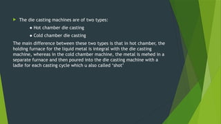  The die casting machines are of two types:
● Hot chamber die casting
● Cold chamber die casting
The main difference between these two types is that in hot chamber, the
holding furnace for the liquid metal is integral with the die casting
machine, whereas in the cold chamber machine, the metal is mehed in a
separate furnace and then poured into the die casting machine with a
ladle for each casting cycle which u also called ‘shot’
 