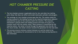 HOT CHAMBER PRESSURE DIE
CASTING
 The hot-chamber process is applicable only for zinc and other low melting
point alloys that does not affect and erode metal pots cylinders and plungers.
 The workings of a hot chamber process goes like this. The molten metal for
casting is placed in the holding furnace at the required temperature adjacent
to(sometimes as part of the machine itself) the machine. The injection
mechanism is placed within the holding furnace and most of its part is in
constant touch with the molten metal. When pressure is transmitted by the
injection piston, the metal is forced through the gooseneck into the die. On
the return stroke, the metal is drawn towards the gooseneck for the next shot.
 This process ensures minimum contact between air and the metal to be
injected. The tendency for entrainment of air in the metal during injection is
also minimised.
 