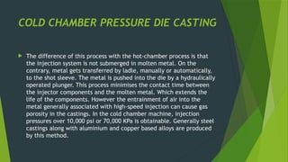 COLD CHAMBER PRESSURE DIE CASTING
 The difference of this process with the hot-chamber process is that
the injection system is not submerged in molten metal. On the
contrary, metal gets transferred by ladle, manually or automatically,
to the shot sleeve. The metal is pushed into the die by a hydraulically
operated plunger. This process minimises the contact time between
the injector components and the molten metal. Which extends the
life of the components. However the entrainment of air into the
metal generally associated with high-speed injection can cause gas
porosity in the castings. In the cold chamber machine, injection
pressures over 10,000 psi or 70,000 KPa is obtainable. Generally steel
castings along with aluminium and copper based alloys are produced
by this method.
 