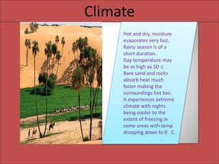 Climate
Climate
Hot and dry, moisture
evaporates very fast.
Rainy season is of a
short duration.
Day temperature may
be as high as 50. c.
Bare sand and rocks
absorb heat much
faster making the
surroundings hot too.
It experiences extreme
climate with nights
being cooler to the
extent of freezing in
some areas with temp
drooping down to 0 . C.
 