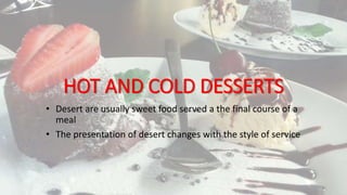 HOT AND COLD DESSERTS
• Desert are usually sweet food served a the final course of a
meal
• The presentation of desert changes with the style of service
 