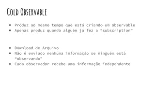 Cold Observable
● Produz ao mesmo tempo que está criando um observable
● Apenas produz quando alguém já fez a “subscription”
● Download de Arquivo
● Não é enviado nenhuma informação se ninguém está
“observando”
● Cada observador recebe uma informação independente
 