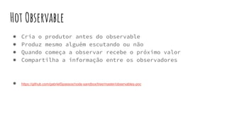 Hot Observable
● Cria o produtor antes do observable
● Produz mesmo alguém escutando ou não
● Quando começa a observar recebe o próximo valor
● Compartilha a informação entre os observadores
● https://github.com/gabrielSpassos/node-sandbox/tree/master/observables-poc
 