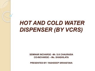 HOT AND COLD WATER
DISPENSER (BY VCRS)
SEMINAR INCHARGE –Mr. S.K CHAURASIA
CO-INCHARGE – Ms. SHASHILATA
PRESENTED BY- YASHDEEP SRIVASTAVA
 