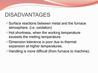 DISADVANTAGES
Surface reactions between metal and the furnace
atmosphere. (i.e. oxidation)
Hot shortness, when the working temperature
exceeds the melting temperature.
Dimension tolerance is poor due to thermal
expansion at higher temperatures.
Handling is more difficult (from furnace to machine).
 