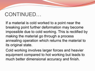 CONTINUED…
If a material is cold worked to a point near the
breaking point further deformation may become
impossible due to cold working. This is rectified by
making the material go through a process
annealing operation which returns the material to
its original state.
Cold working involves larger forces and heavier
equipment compared to hot working but leads to
much better dimensional accuracy and finish.
 